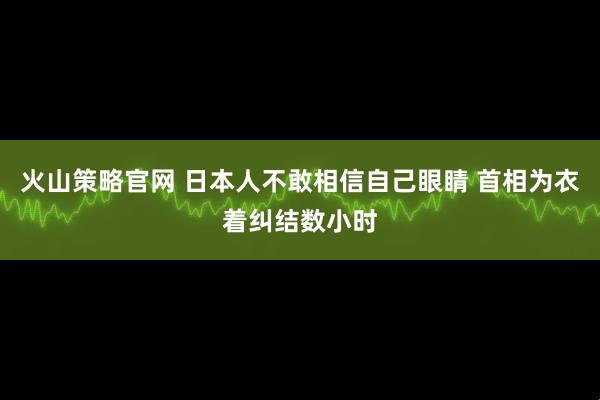 火山策略官网 日本人不敢相信自己眼睛 首相为衣着纠结数小时