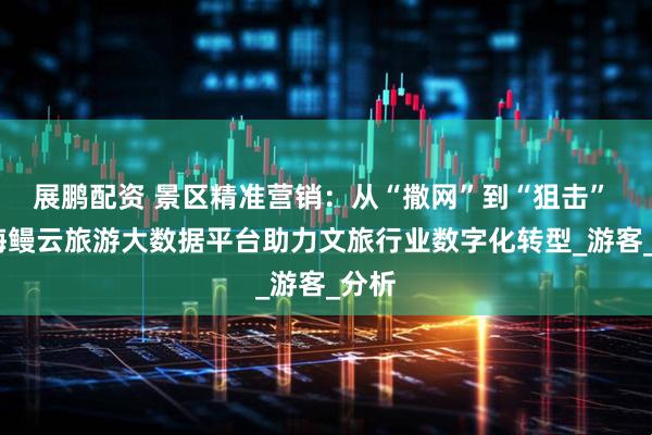 展鹏配资 景区精准营销：从“撒网”到“狙击” ——海鳗云旅游大数据平台助力文旅行业数字化转型_游客_分析