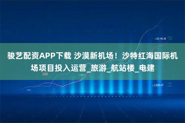 骏艺配资APP下载 沙漠新机场！沙特红海国际机场项目投入运营_旅游_航站楼_电建
