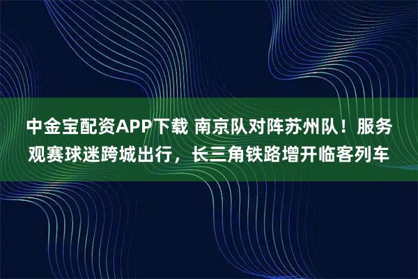 中金宝配资APP下载 南京队对阵苏州队！服务观赛球迷跨城出行，长三角铁路增开临客列车