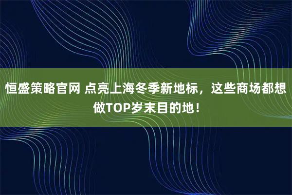 恒盛策略官网 点亮上海冬季新地标，这些商场都想做TOP岁末目的地！