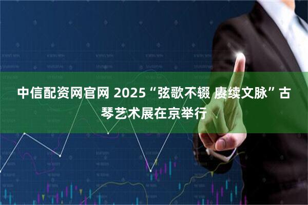 中信配资网官网 2025“弦歌不辍 赓续文脉”古琴艺术展在京举行