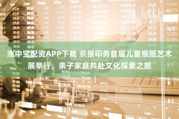 涨中宝配资APP下载 京报印务首届儿童报纸艺术展举行，亲子家庭共赴文化探索之旅