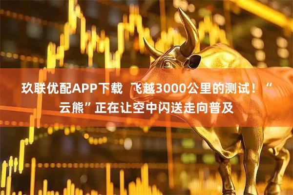 玖联优配APP下载  飞越3000公里的测试！“云熊”正在让空中闪送走向普及