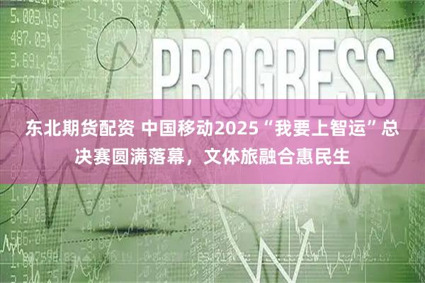 东北期货配资 中国移动2025“我要上智运”总决赛圆满落幕，文体旅融合惠民生