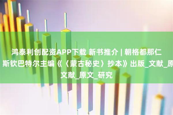 鸿泰利创配资APP下载 新书推介 | 朝格都那仁、王智、斯钦巴特尔主编《〈蒙古秘史〉抄本》出版_文献_原文_研究