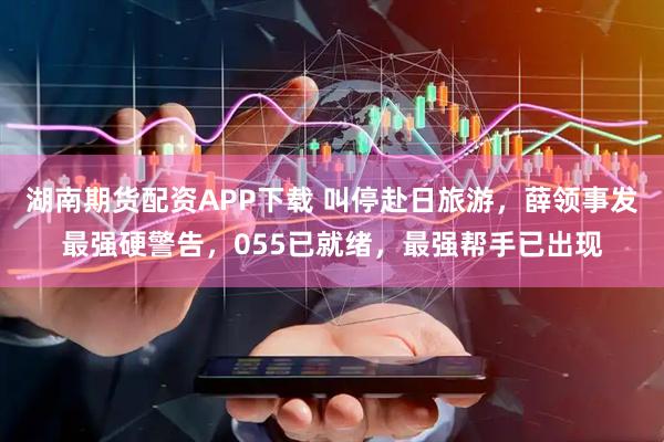 湖南期货配资APP下载 叫停赴日旅游，薛领事发最强硬警告，055已就绪，最强帮手已出现