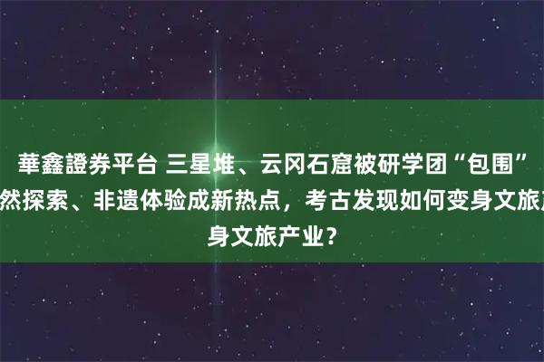 華鑫證券平台 三星堆、云冈石窟被研学团“包围” ！自然探索、非遗体验成新热点，考古发现如何变身文旅产业？