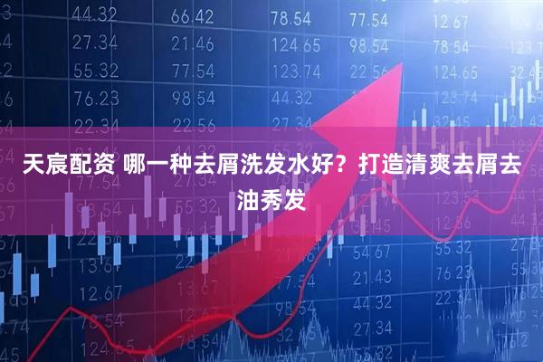 天宸配资 哪一种去屑洗发水好？打造清爽去屑去油秀发