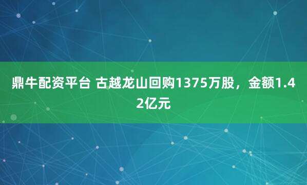 鼎牛配资平台 古越龙山回购1375万股，金额1.42亿元