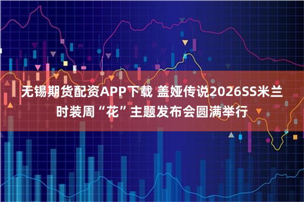 无锡期货配资APP下载 盖娅传说2026SS米兰时装周“花”主题发布会圆满举行