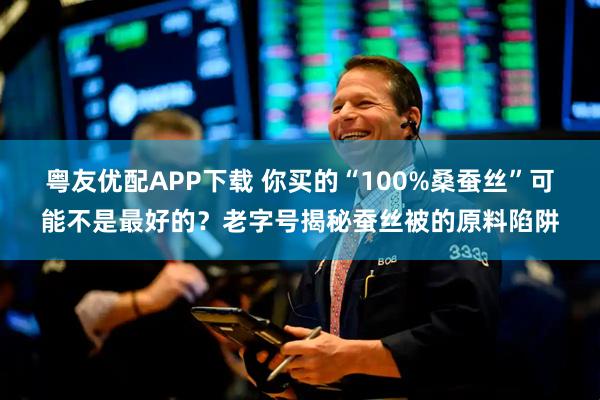 粤友优配APP下载 你买的“100%桑蚕丝”可能不是最好的？老字号揭秘蚕丝被的原料陷阱