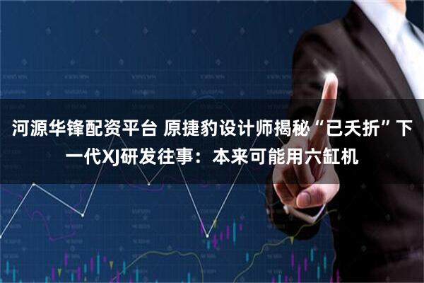 河源华锋配资平台 原捷豹设计师揭秘“已夭折”下一代XJ研发往事：本来可能用六缸机
