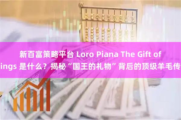 新百富策略平台 Loro Piana The Gift of Kings 是什么？揭秘“国王的礼物”背后的顶级羊毛传奇