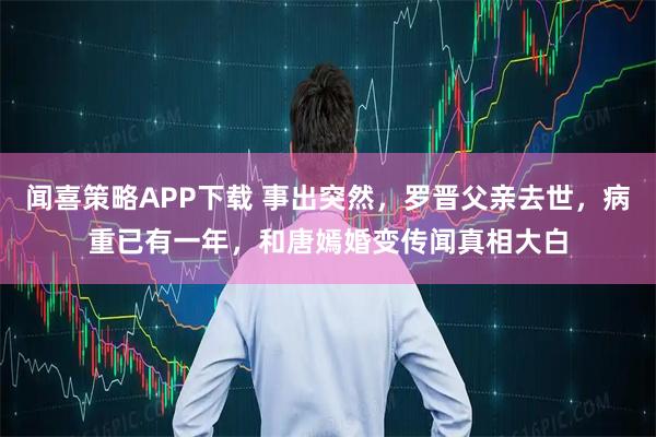 闻喜策略APP下载 事出突然，罗晋父亲去世，病重已有一年，和唐嫣婚变传闻真相大白