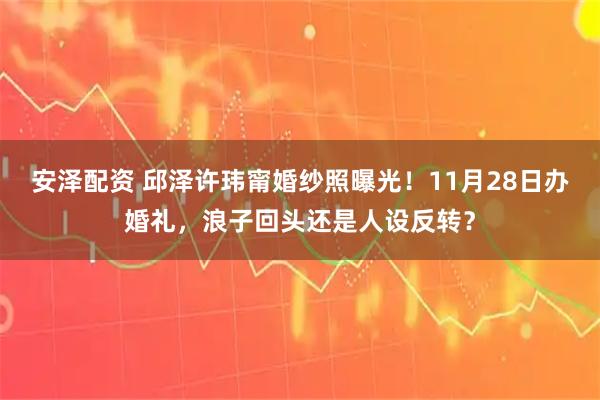 安泽配资 邱泽许玮甯婚纱照曝光！11月28日办婚礼，浪子回头还是人设反转？