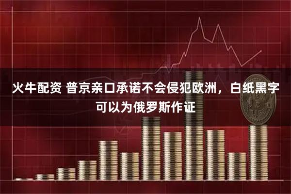 火牛配资 普京亲口承诺不会侵犯欧洲，白纸黑字可以为俄罗斯作证