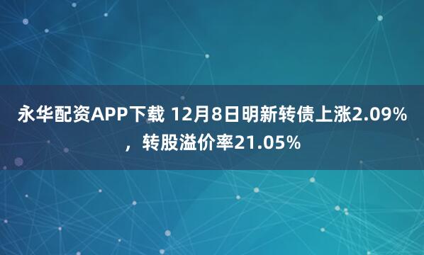 永华配资APP下载 12月8日明新转债上涨2.09%，转股溢价率21.05%
