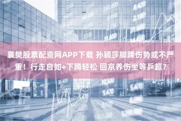 襄樊股票配资网APP下载 孙颖莎脚踝伤势或不严重！行走自如+下蹲轻松 回京养伤坐等乒超？