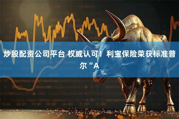 炒股配资公司平台 权威认可！利宝保险荣获标准普尔“A