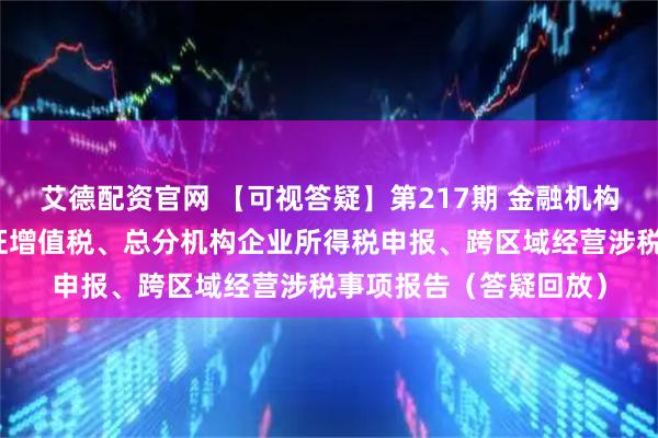 艾德配资官网 【可视答疑】第217期 金融机构小额贷款利息收入免征增值税、总分机构企业所得税申报、跨区域经营涉税事项报告（答疑回放）