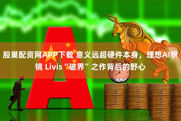 股巢配资网APP下载 意义远超硬件本身，理想AI眼镜 Livis“破界”之作背后的野心