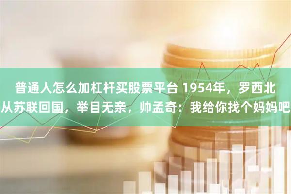 普通人怎么加杠杆买股票平台 1954年，罗西北从苏联回国，举目无亲，帅孟奇：我给你找个妈妈吧