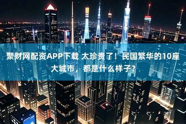 聚财网配资APP下载 太珍贵了！民国繁华的10座大城市，都是什么样子？