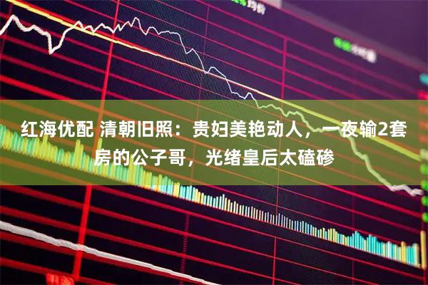 红海优配 清朝旧照：贵妇美艳动人，一夜输2套房的公子哥，光绪皇后太磕碜