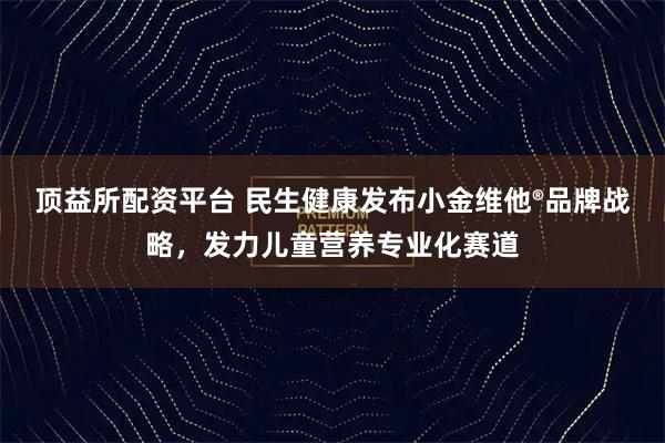 顶益所配资平台 民生健康发布小金维他®品牌战略，发力儿童营养专业化赛道