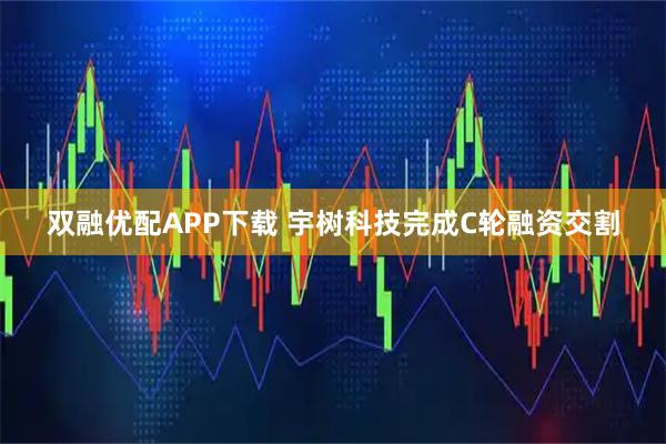 双融优配APP下载 宇树科技完成C轮融资交割