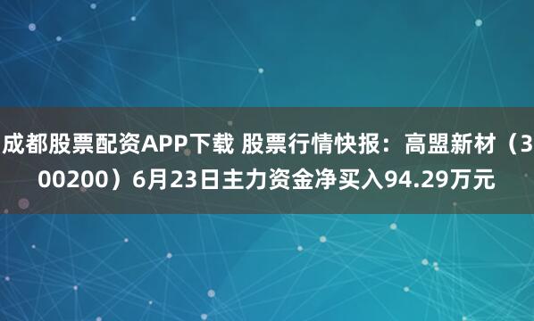 成都股票配资APP下载 股票行情快报：高盟新材（300200）6月23日主力资金净买入94.29万元