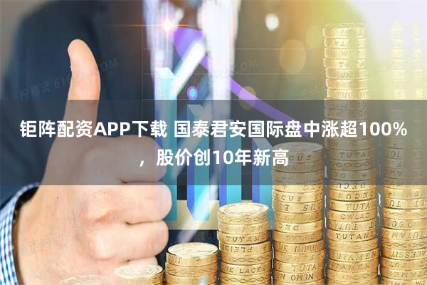 钜阵配资APP下载 国泰君安国际盘中涨超100%，股价创10年新高
