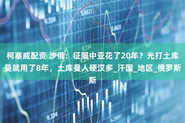 柯塞威配资 沙俄:征服中亚花了20年?光打土库曼就用了8年,土库曼人硬汉多_汗国_地区_俄罗斯