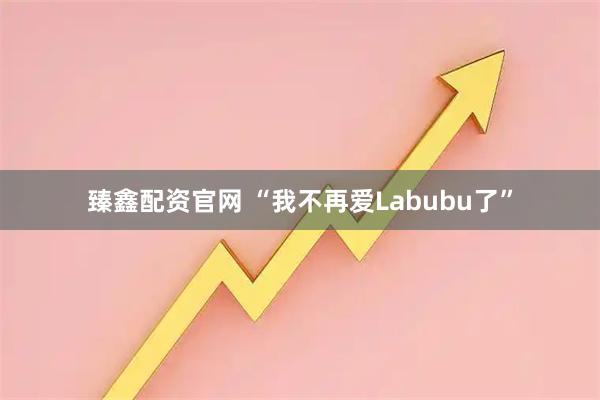 臻鑫配资官网 “我不再爱Labubu了”