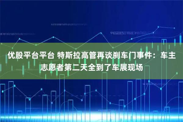 优股平台平台 特斯拉高管再谈刹车门事件：车主志愿者第二天全到了车展现场