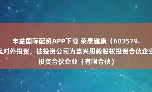 丰益国际配资APP下载 荣泰健康（603579.SH）新增一起对外投资，被投资公司为嘉兴恩毅股权投资合伙企业（有限合伙）