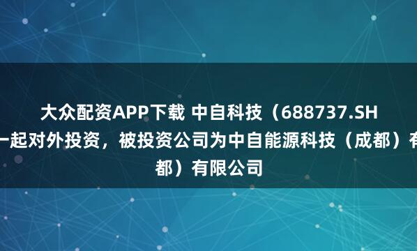 大众配资APP下载 中自科技（688737.SH）新增一起对外投资，被投资公司为中自能源科技（成都）有限公司