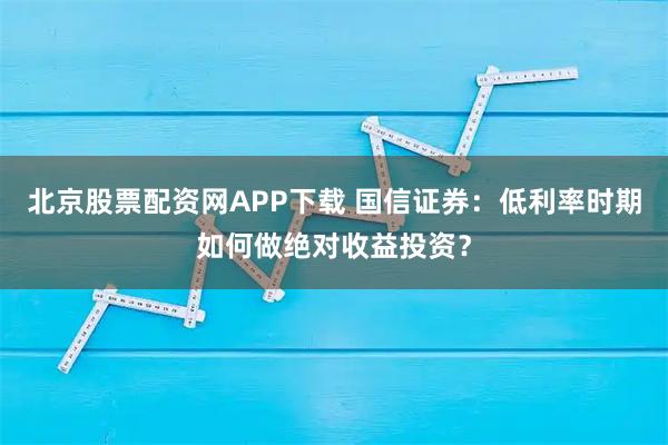 北京股票配资网APP下载 国信证券：低利率时期如何做绝对收益投资？
