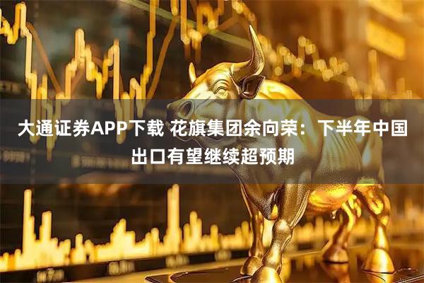 大通证券APP下载 花旗集团余向荣：下半年中国出口有望继续超预期