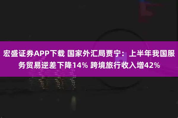 宏盛证券APP下载 国家外汇局贾宁：上半年我国服务贸易逆差下降14% 跨境旅行收入增42%