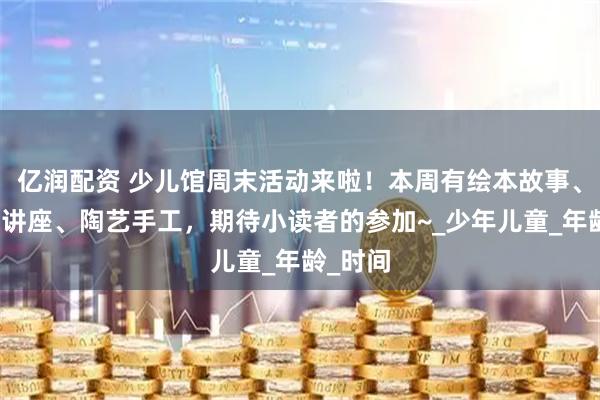亿润配资 少儿馆周末活动来啦！本周有绘本故事、甲骨文讲座、陶艺手工，期待小读者的参加~_少年儿童_年龄_时间