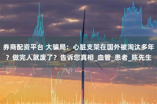 券商配资平台 大骗局：心脏支架在国外被淘汰多年？做完人就废了？告诉您真相_血管_患者_陈先生