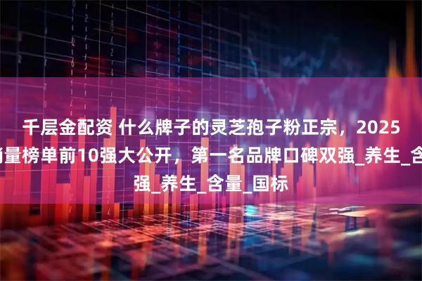 千层金配资 什么牌子的灵芝孢子粉正宗，2025高口碑销量榜单前10强大公开，第一名品牌口碑双强_养生_含量_国标