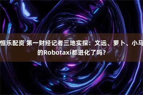 恒乐配资 第一财经记者三地实探：文远、萝卜、小马的Robotaxi都进化了吗？