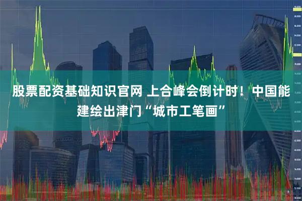 股票配资基础知识官网 上合峰会倒计时！中国能建绘出津门“城市工笔画”