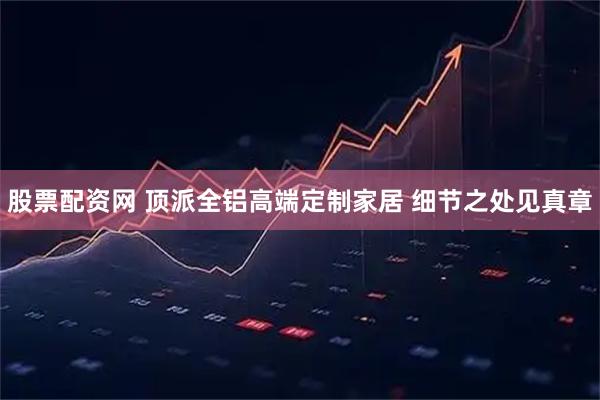 股票配资网 顶派全铝高端定制家居 细节之处见真章