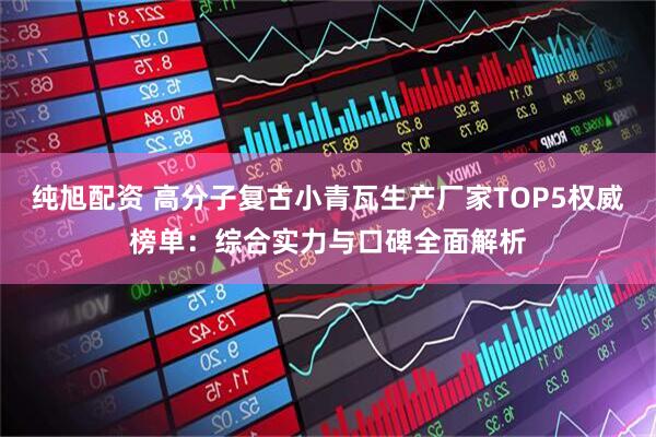 纯旭配资 高分子复古小青瓦生产厂家TOP5权威榜单：综合实力与口碑全面解析