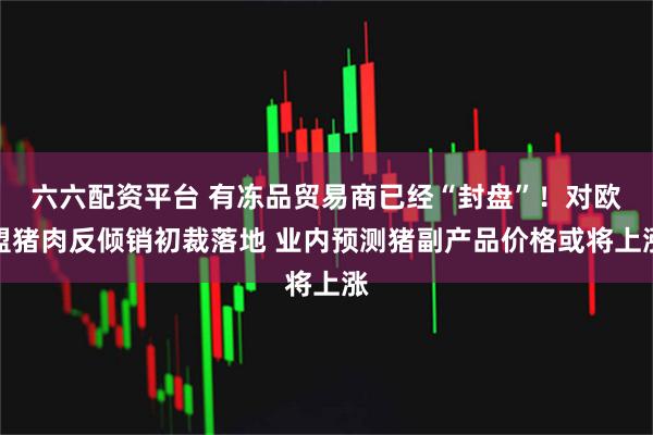 六六配资平台 有冻品贸易商已经“封盘”！对欧盟猪肉反倾销初裁落地 业内预测猪副产品价格或将上涨