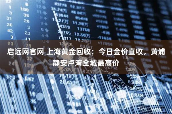 启远网官网 上海黄金回收：今日金价直收，黄浦静安卢湾全城最高价